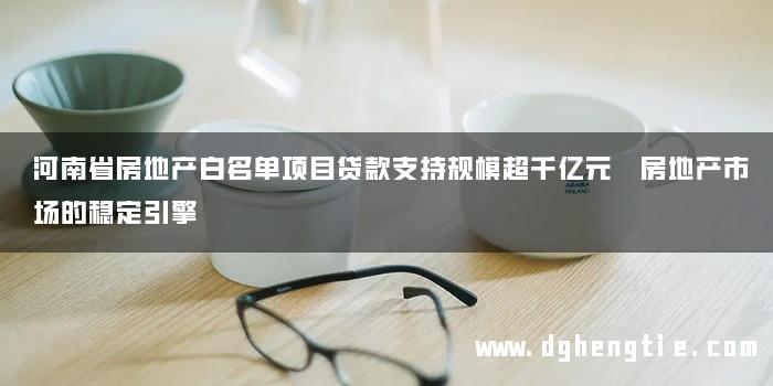 河南省房地产白名单项目贷款支持规模超千亿元 房地产市场的稳定引擎